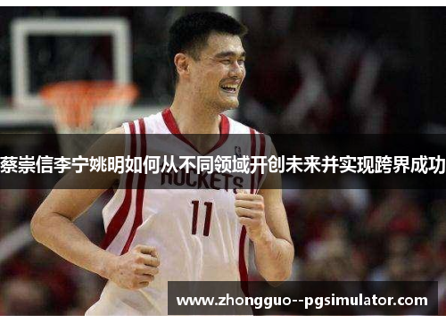 蔡崇信李宁姚明如何从不同领域开创未来并实现跨界成功 蔡崇信李宁姚明如何从不同领域开创未来并实现跨界成功