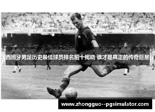 西班牙男足历史最佳球员排名前十揭晓 谁才是真正的传奇巨星