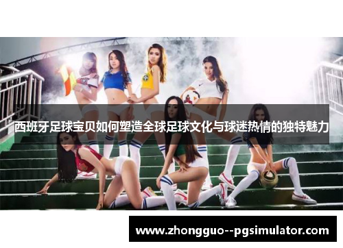 西班牙足球宝贝如何塑造全球足球文化与球迷热情的独特魅力