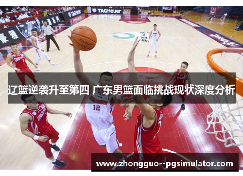辽篮逆袭升至第四 广东男篮面临挑战现状深度分析 辽篮逆袭升至第四 广东男篮面临挑战现状深度分析