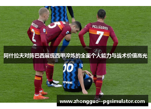 阿什拉夫对阵巴西展现西甲淬炼的全面个人能力与战术价值高光 阿什拉夫对阵巴西展现西甲淬炼的全面个人能力与战术价值高光