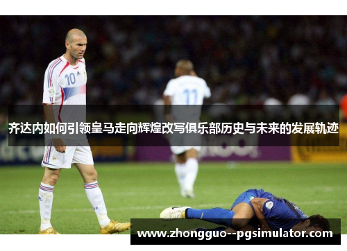 齐达内如何引领皇马走向辉煌改写俱乐部历史与未来的发展轨迹