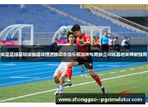 女足足球基础设施建设提速推动各俱乐部加快布局独立训练基地发展新格局