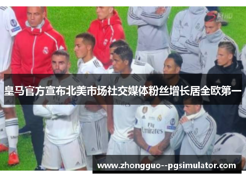 皇马官方宣布北美市场社交媒体粉丝增长居全欧第一