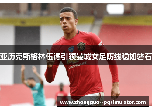 亚历克斯格林伍德引领曼城女足防线稳如磐石