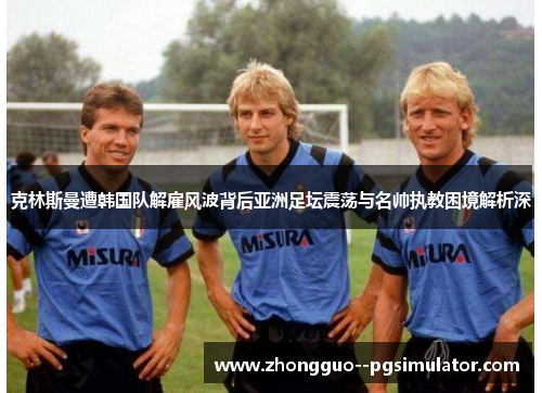 克林斯曼遭韩国队解雇风波背后亚洲足坛震荡与名帅执教困境解析深