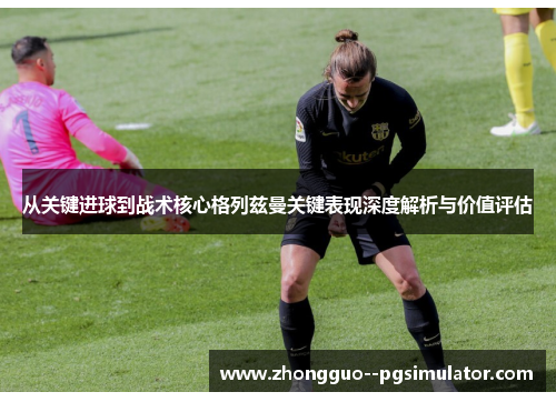 从关键进球到战术核心格列兹曼关键表现深度解析与价值评估 从关键进球到战术核心格列兹曼关键表现深度解析与价值评估