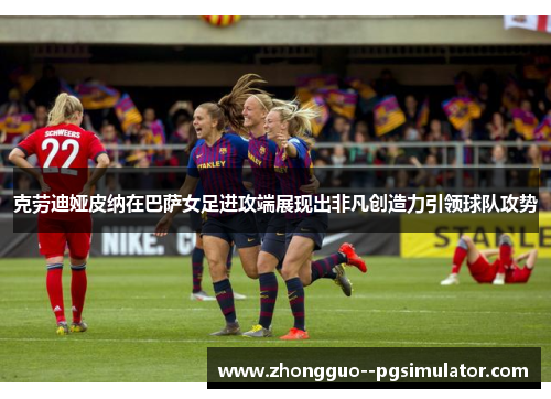 克劳迪娅皮纳在巴萨女足进攻端展现出非凡创造力引领球队攻势 克劳迪娅皮纳在巴萨女足进攻端展现出非凡创造力引领球队攻势