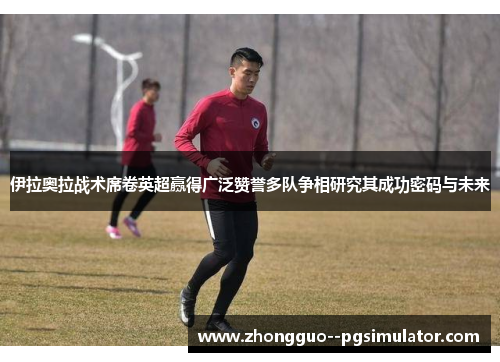 伊拉奥拉战术席卷英超赢得广泛赞誉多队争相研究其成功密码与未来 伊拉奥拉战术席卷英超赢得广泛赞誉多队争相研究其成功密码与未来