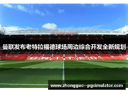 曼联发布老特拉福德球场周边综合开发全新规划 曼联发布老特拉福德球场周边综合开发全新规划