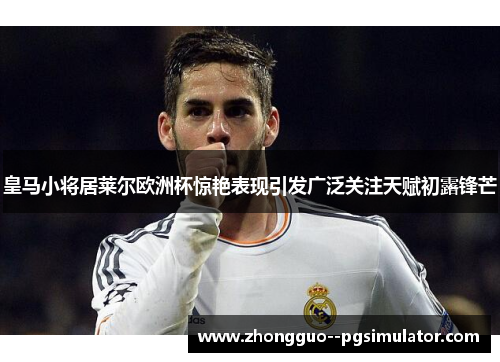 皇马小将居莱尔欧洲杯惊艳表现引发广泛关注天赋初露锋芒